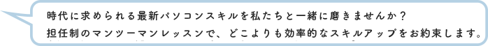 時代に求められる最新パソコンスキルを私たちと一緒に磨きませんか？
            担任制のマンツーマンレッスンで、どこよりも効率的なスキルアップをお約束します。