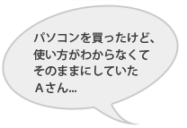 パソコンを買ったけど、使い方がわからなくてそのままにしていたAさん・・・