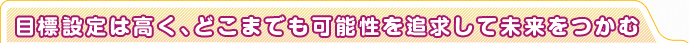 目標設定は高く、どこまでも可能性を追求して未来をつかむ