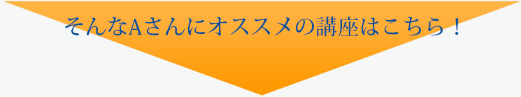 そんなAさんにオススメの講座はこちら！