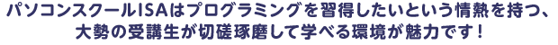パソコンスクールISAはプログラミングを習得したいという情熱を持つ、
          大勢の受講生が切磋琢磨して学べる環境が魅力です！