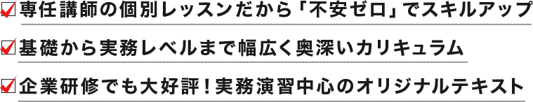 □専任講師の個別レッスンだから「不安ゼロ」でスキルアップ　□基礎から実務レベルまで幅広く奥深いカリキュラム　□企業研修でも大好評！実務演習中心のオリジナルテキスト