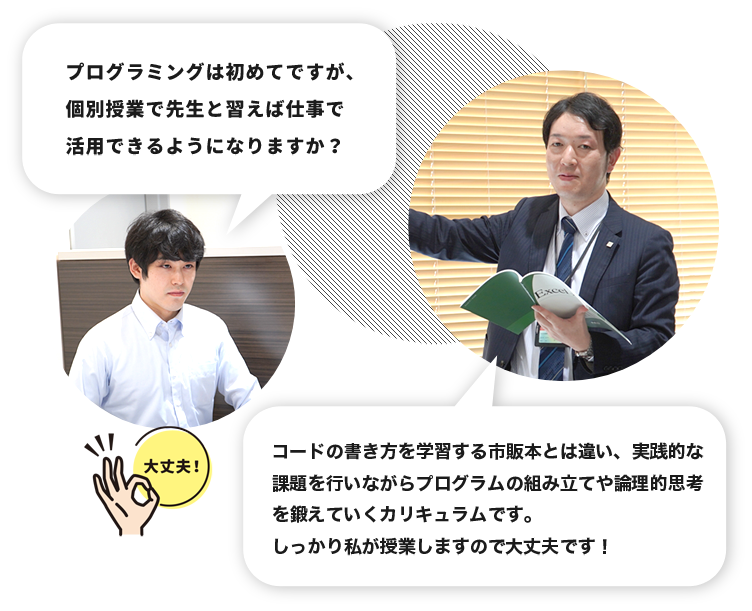 生徒「プログラミングは初めてですが、個別授業で先生と習えば仕事で活用できるようになりますか？」教師「コードの書き方を学習する市販本とは違い、実践的な課題を行いながらプログラムの組み立てや論理的思考を鍛えていくカリキュラムです。しっかり私が授業しますので大丈夫です！」