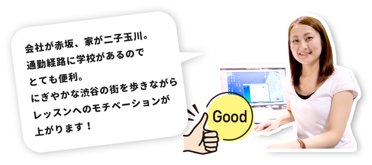 会社が赤坂、家が二子玉川。通勤経路に学校があるのでとても便利。にぎやかな渋谷の街を歩きながらレッスンへのモチベーションが上がります！