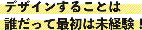 デザインすることは誰だって最初は未経験！