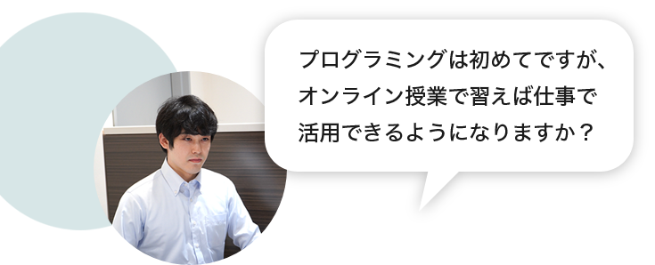 生徒「プログラミングは初めてですが、オンライン授業で習えば仕事で活用できるようになりますか？」