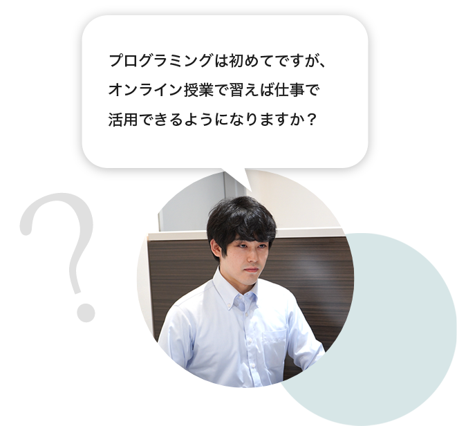 生徒「プログラミングは初めてですが、オンライン授業で習えば仕事で活用できるようになりますか？」