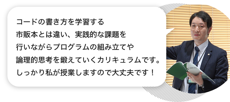 講師「コードの書き方を学習する市販本とは違い、実践的な課題を行いながらプログラムの組み立てや論理的思考を鍛えていくカリキュラムです。しっかり私が授業しますので大丈夫です！」