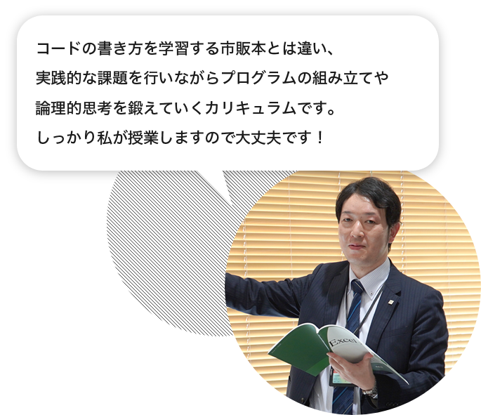 講師「コードの書き方を学習する市販本とは違い、実践的な課題を行いながらプログラムの組み立てや論理的思考を鍛えていくカリキュラムです。しっかり私が授業しますので大丈夫です！」